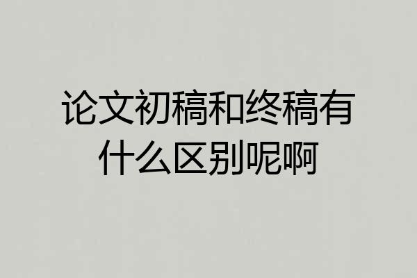论文初稿和终稿有什么区别呢啊