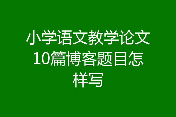 小学语文教学论文10篇博客题目怎样写