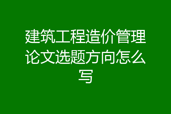 建筑工程造价管理论文选题方向怎么写