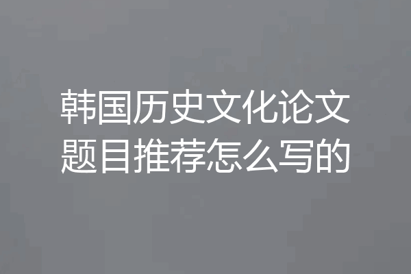 韩国历史文化论文题目推荐怎么写的