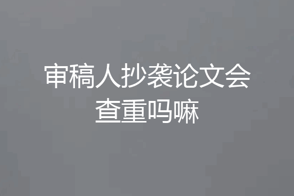 审稿人抄袭论文会查重吗嘛