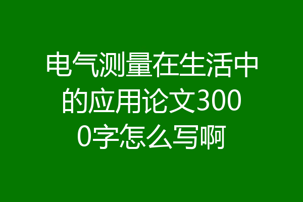 电气测量在生活中的应用论文3000字怎么写啊