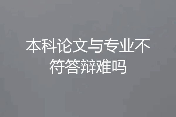 本科论文与专业不符答辩难吗
