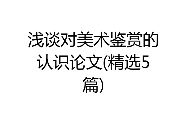 浅谈对美术鉴赏的认识论文(精选5篇)