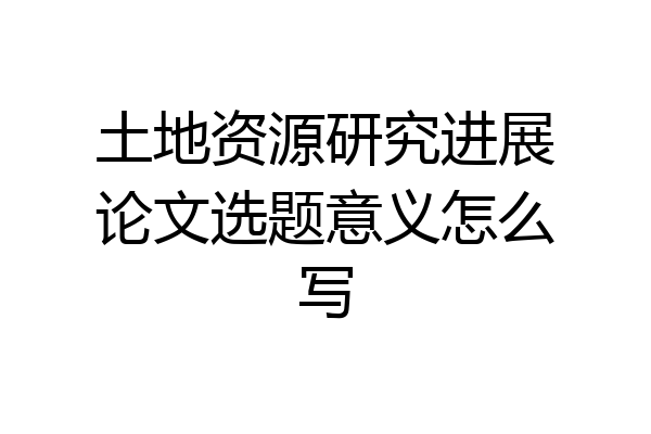 土地资源研究进展论文选题意义怎么写