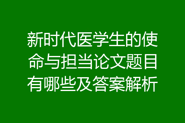 新时代医学生的使命与担当论文题目有哪些及答案解析