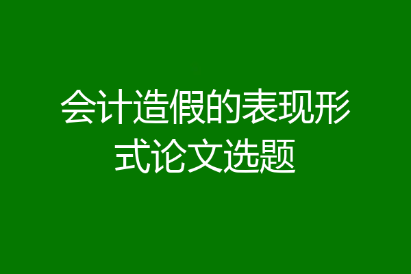 会计造假的表现形式论文选题