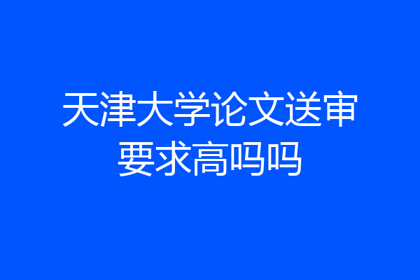 天津大学论文送审要求高吗吗