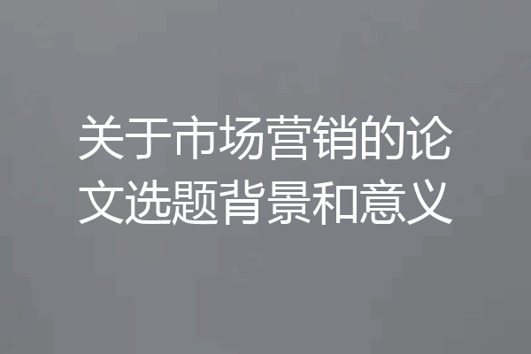 关于市场营销的论文选题背景和意义