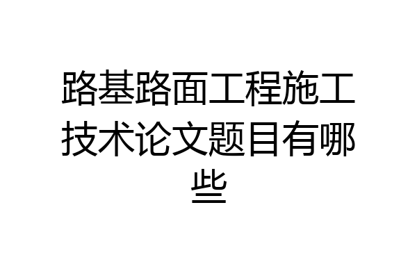 路基路面工程施工技术论文题目有哪些