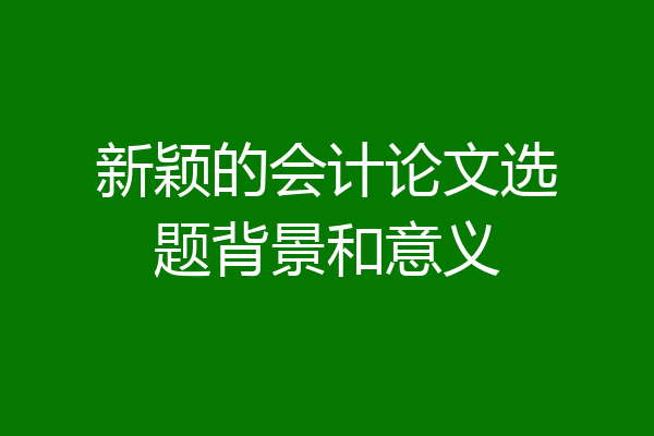 新颖的会计论文选题背景和意义