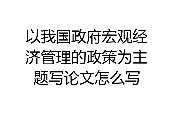 以我国政府宏观经济管理的政策为主题写论文怎么写