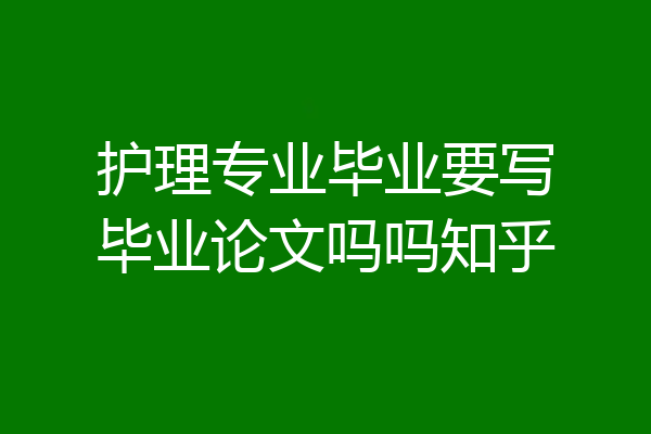 护理专业毕业要写毕业论文吗吗知乎