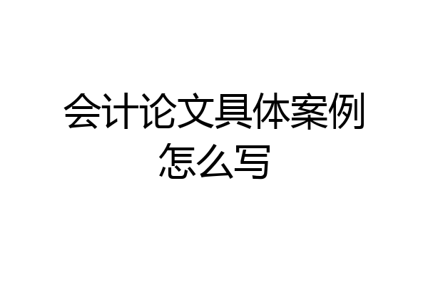 会计论文具体案例怎么写