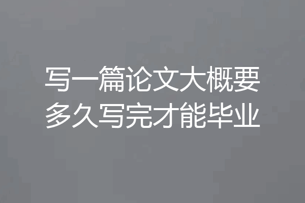 写一篇论文大概要多久写完才能毕业