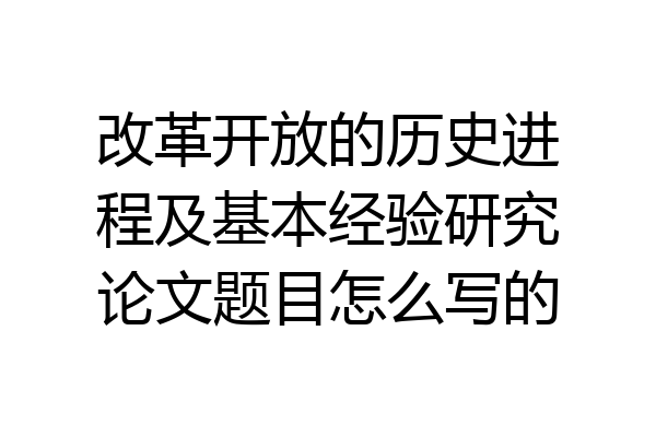 改革开放的历史进程及基本经验研究论文题目怎么写的