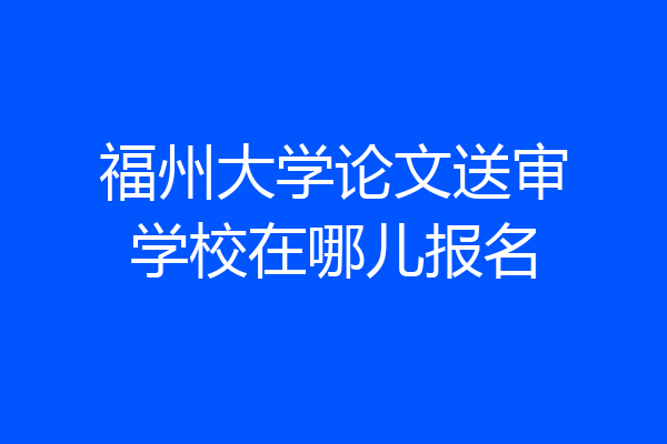 福州大学论文送审学校在哪儿报名