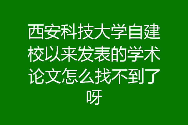 西安科技大学自建校以来发表的学术论文怎么找不到了呀