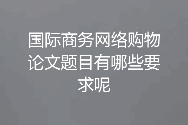 国际商务网络购物论文题目有哪些要求呢
