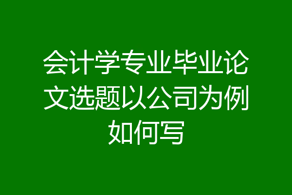 会计学专业毕业论文选题以公司为例如何写