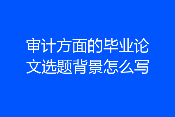 审计方面的毕业论文选题背景怎么写