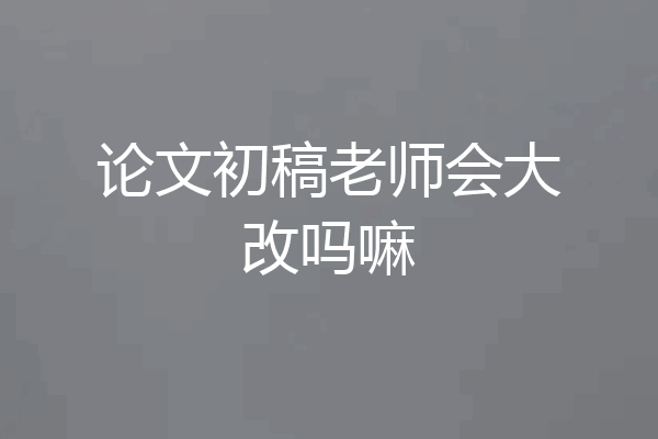 论文初稿老师会大改吗嘛