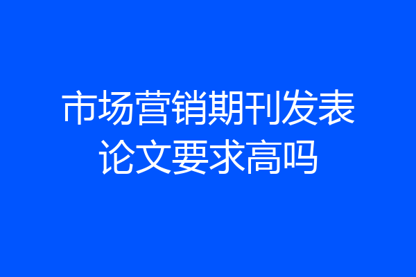 市场营销期刊发表论文要求高吗