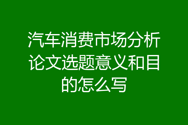 汽车消费市场分析论文选题意义和目的怎么写