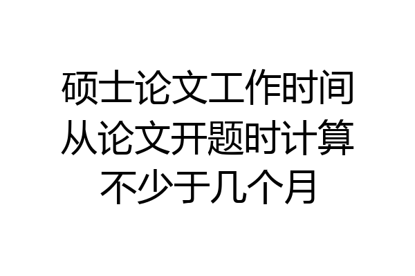 硕士论文工作时间从论文开题时计算不少于几个月