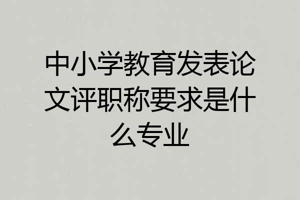 中小学教育发表论文评职称要求是什么专业