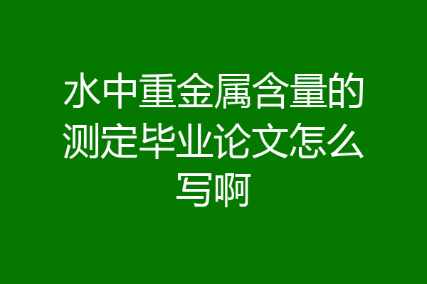 水中重金属含量的测定毕业论文怎么写啊