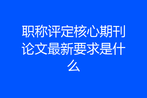 职称评定核心期刊论文最新要求是什么
