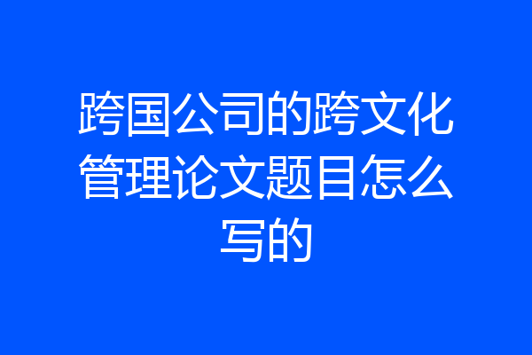 跨国公司的跨文化管理论文题目怎么写的