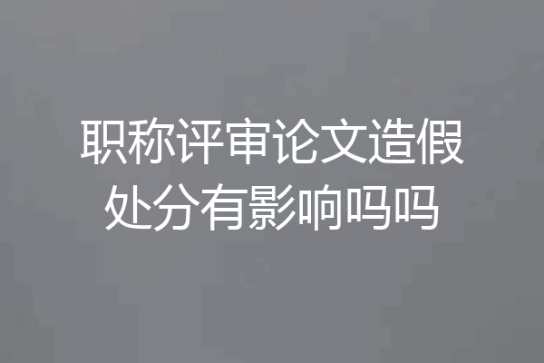 职称评审论文造假处分有影响吗吗