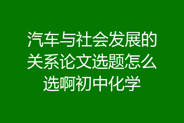 汽车与社会发展的关系论文选题怎么选啊初中化学