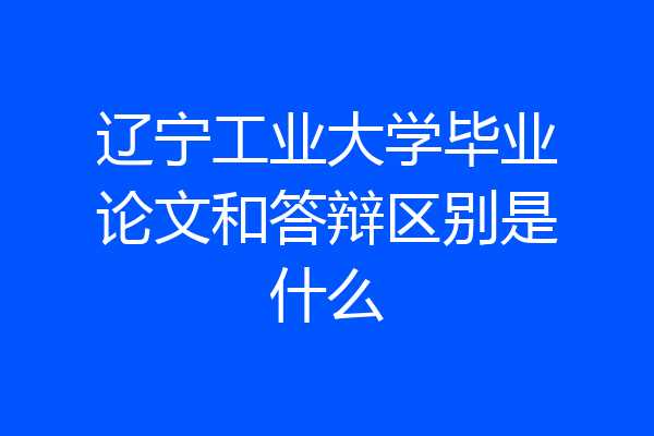 辽宁工业大学毕业论文和答辩区别是什么