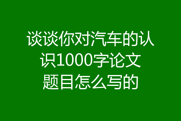 谈谈你对汽车的认识1000字论文题目怎么写的