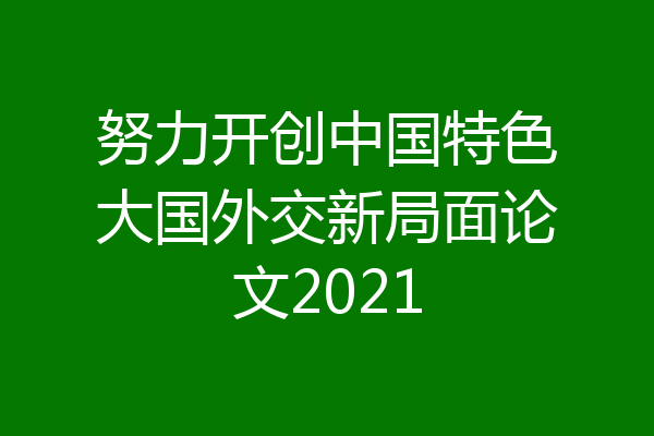 努力开创中国特色大国外交新局面论文2021