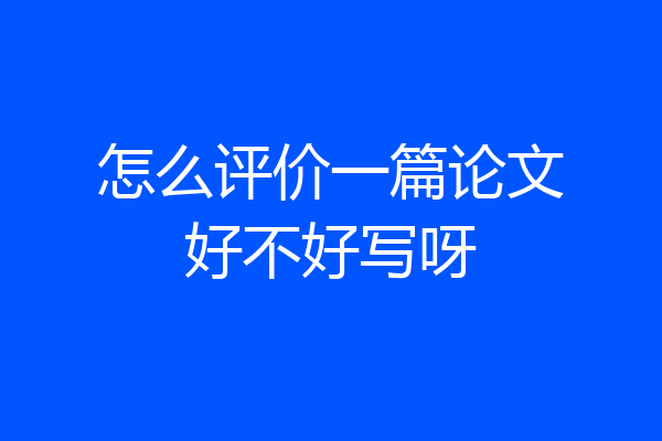 怎么评价一篇论文好不好写呀
