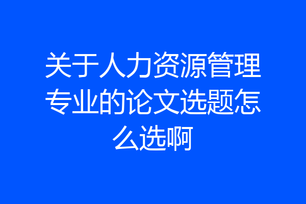 关于人力资源管理专业的论文选题怎么选啊