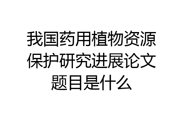 我国药用植物资源保护研究进展论文题目是什么