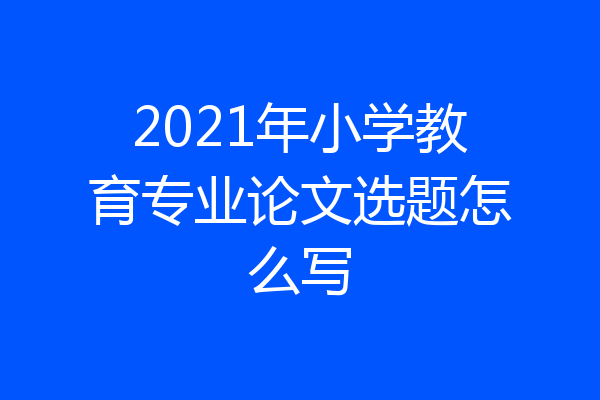 2021年小学教育专业论文选题怎么写