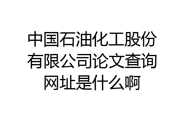 中国石油化工股份有限公司论文查询网址是什么啊