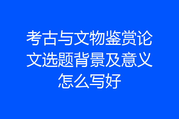 考古与文物鉴赏论文选题背景及意义怎么写好