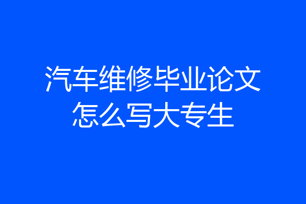 汽车维修毕业论文怎么写大专生