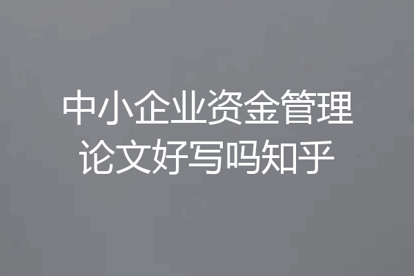 中小企业资金管理论文好写吗知乎