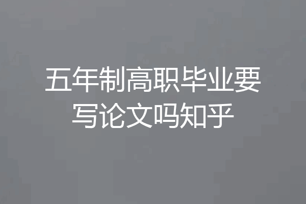 五年制高职毕业要写论文吗知乎