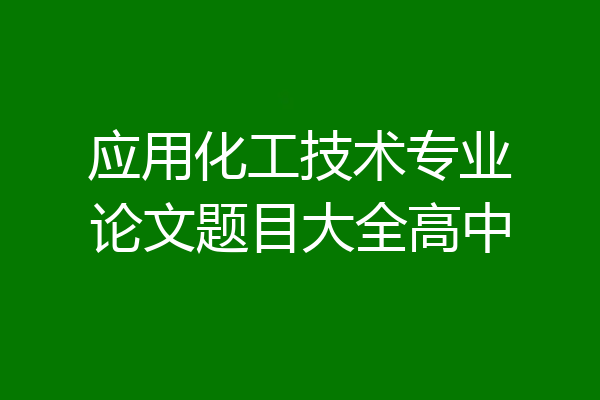 应用化工技术专业论文题目大全高中