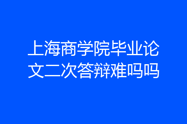 上海商学院毕业论文二次答辩难吗吗