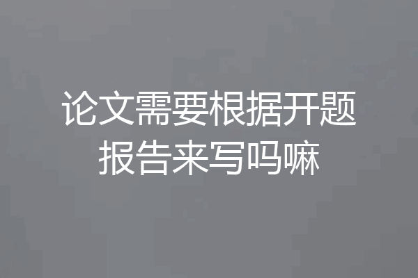 论文需要根据开题报告来写吗嘛